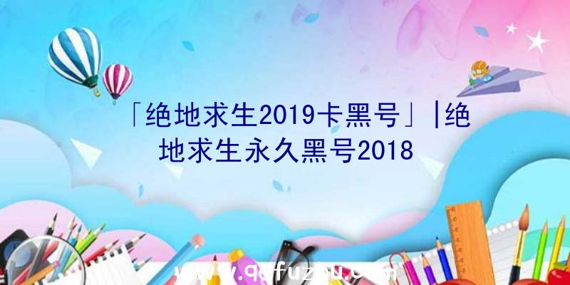 「绝地求生2019卡黑号」|绝地求生永久黑号2018